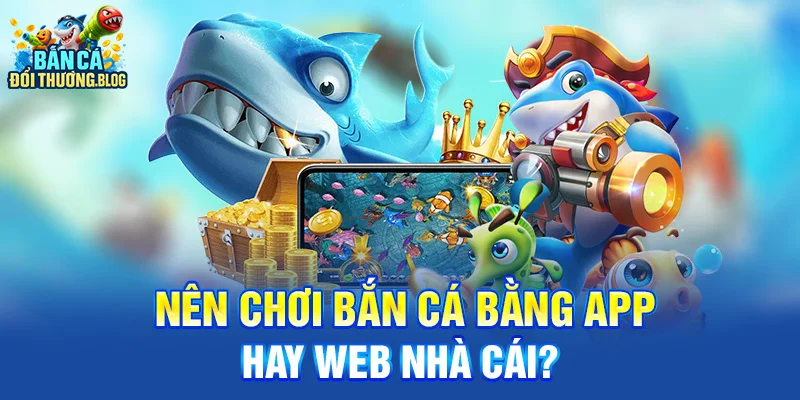 Nên Chơi Bắn Cá Bằng App Hay Web Nhà Cái?