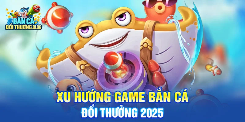 Xu Hướng Game Bắn Cá Đổi Thưởng 2025