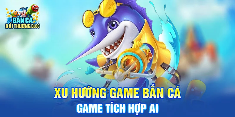 Xu Hướng Game Bắn Cá - Game tích hợp AI 